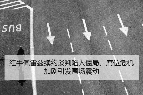红牛佩雷兹续约谈判陷入僵局，席位危机加剧引发围场震动