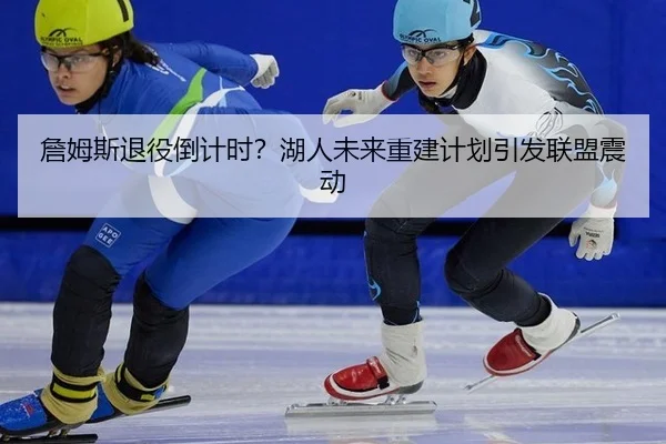 詹姆斯退役倒计时？湖人未来重建计划引发联盟震动